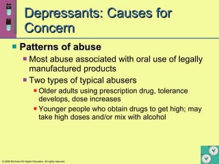 Depressants: Causes for Concern Patterns of abuse Most abuse associated with oral use of legally manufactured products Two types of typical abusers Older adults using prescription drug, tolerance develops, dose increases Younger people who obtain drugs to get high; may take high doses and/or mix with alcohol 
