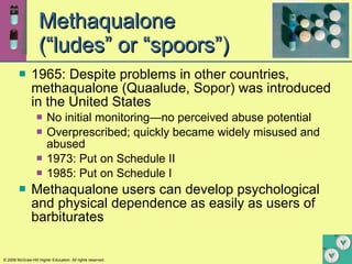 Methaqualone  (“ludes” or “spoors”) 1965: Despite problems in other countries, methaqualone (Quaalude, Sopor) was introduced in the United States No initial monitoring—no perceived abuse potential  Overprescribed; quickly became widely misused and abused  1973: Put on Schedule II 1985: Put on Schedule I Methaqualone users can develop psychological and physical dependence as easily as users of barbiturates 
