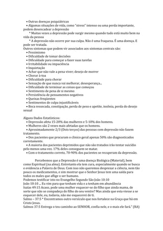 • Outras doenças psiquiátricas
  • Algumas situações de vida, como “stress” intenso ou uma perda importante,
podem desencadear a depressão
     * Muitas vezes a depressão pode surgir mesmo quando tudo está muito bem na
vida da pessoa
     * A depressão não ocorre por sua culpa. Não é uma fraqueza. É uma doença. E
pode ser tratada.
Outros sintomas que podem vir associados aos sintomas centrais são:
  • Pessimismo
  • Dificuldade de tomar decisões
  • Dificuldade para começar a fazer suas tarefas
  • Irritabilidade ou impaciência
  • Inquietação
  • Achar que não vale a pena viver; desejo de morrer
  • Chorar à-toa
  • Dificuldade para chorar
  • Sensação de que nunca vai melhorar, desesperança...
  • Dificuldade de terminar as coisas que começou
  • Sentimento de pena de si mesmo
  • Persistência de pensamentos negativos
  • Queixas freqüentes
  • Sentimentos de culpa injustificáveis
  • Boca ressecada, constipação, perda de peso e apetite, insônia, perda do desejo
sexual

Alguns Dados Estatísticos:
  • Depressão afeta 15-20% das mulheres e 5-10% dos homens.
  • Mulheres são 2 vezes mais afetadas que os homens.
  • Aproximadamente 2/3 (Dois terços) das pessoas com depressão não fazem
tratamento.
  • Dos pacientes que procuram o clinico geral apenas 50% são diagnosticados
corretamente.
  • A maioria dos pacientes deprimidos que não são tratados irão tentar suicídio
pelo menos uma vez. 17% deles conseguem se matar.
  • Com o tratamento correto, 70-90% dos pacientes se recuperam da depressão.

         Percebemos que a Depressão é uma doença Biológica (Material), bem
como Espiritual (na alma). Entretanto ela tem cura, especialmente quando se busca
e evidencia a Palavra de Deus. Com isso não queremos desprezar a ciência, nem tão
pouco os medicamentos, e sim mostrar que o Senhor Jesus tem uma saída para
todos os males que aflige o ser humano.
Podemos testificar isto no Evangelho Segundo São João 10:10
João 10:10 ... Eu vim para que tenham vida e a tenham em abundância
Isaías 49:15 Acaso, pode uma mulher esquecer-se do filho que ainda mama, de
sorte que não se compadeça do filho do seu ventre? Mas ainda que esta viesse a se
esquecer dele, eu, todavia, não me esquecerei de ti.
Salmo – 37:5 * Encontramos outro versículo que nos fortalece na Graça que há em
Cristo Jesus.
Salmos 37:5 Entrega o teu caminho ao SENHOR, confia nele, e o mais ele fará.” (RA)
 