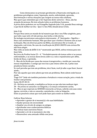 Como destacamos no principio geralmente a Depressão está ligada a os
problemas psicológicos como: Separação, morte, enfermidade, opressão,
discriminação e outras situações que surgem na nossa vida cotidiana.
Mas quero que entendam que o Ser Supremo deste universo – Deus, não faz
acepção de pessoas, Ele tem solução todos os problemas humanos.
A prova disso podemos ver no Evangelho Segundo João 3:16, quando Deus entrega
o que há de melhor no Céu – Que é o Seu Filho Amado Jesus Cristo.

João 3:16
Porque Deus amou ao mundo de tal maneira que deu o seu Filho unigênito, para
que todo o que nele crê não pereça, mas tenha a vida eterna.
Na teologia encontramos uma palavra interessante – É “Antropatia – Significa –
Deus com sentimento humano. Não que dizer que o Senhor é homem com as suar
inclinação. Mas em diversas partes da Bíblia, encontramos Ele se irando, se
alegrando e até triste. No caso da crucificação de JESUS CRISTO com certeza Ele
não ficou alegre.
Mas volto ao texto de JOÃO 3:16 * mostrando que DEUS, sofreu tristeza para nos
fazer feliz.
No Livro do Profeta Isaias 53 – 4 * Verdadeiramente ele tomou sobre si as nossas
enfermidades, e as nossas dores levou sobre si; e nós o reputávamos por aflito,
ferido de Deus, e oprimido.
5 - Mas ele foi ferido por causa das nossas transgressões, e moído por causa das
nossas iniqüidades; o castigo que nos traz a paz estava sobre ele, e pelas suas
pisaduras fomos sarados.
Se você percebe que tem um problema, isto é bom, você já sabe o que fazer, buscar
ajuda...
Pior são aqueles que nem sabem que tem um problema. Nem sabem onde buscar
ajuda.
Tiago 5:8 * Sede vós também pacientes e fortalecei o vosso coração, pois a vinda do
Senhor está próxima.
Isaias 40:29-30-31
29 - Dá força ao cansado, e multiplica as forças ao que não tem nenhum vigor.
30 - Os jovens se cansarão e se fatigarão, e os moços certamente cairão;
31 - Mas os que esperam no SENHOR renovarão as forças, subirão com asas como
águias; correrão, e não se cansarão; caminharão, e não se fatigarão.
Entre as possíveis coisas que você pode fazer para sentir-se melhor estão:

Cultivar Boas leituras
  • Aprender a gostar de si mesmo(a) e de suas habilidades
  • Ajudar pessoas em necessidade
  • Ampliar seu círculo de amigos ou amigas.
  • Aprofundar seus conhecimentos bíblicos
  • Praticar mais exercícios físicos
  • Aprender a rir de si mesmo(a) e da vida
  • Desenvolver uma amizade sólida com Jesus


Jesus te ama
 