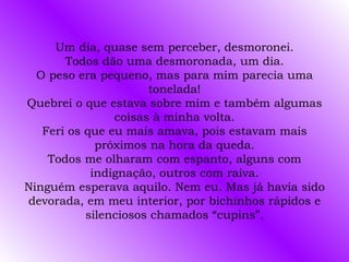 Um dia, quase sem perceber, desmoronei.
       Todos dão uma desmoronada, um dia.
  O peso era pequeno, mas para mim parecia uma
                      tonelada!
Quebrei o que estava sobre mim e também algumas
                coisas à minha volta.
   Feri os que eu mais amava, pois estavam mais
             próximos na hora da queda.
    Todos me olharam com espanto, alguns com
            indignação, outros com raiva.
Ninguém esperava aquilo. Nem eu. Mas já havia sido
devorada, em meu interior, por bichinhos rápidos e
           silenciosos chamados “cupins”.
 