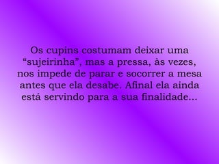 Os cupins costumam deixar uma
 “sujeirinha”, mas a pressa, às vezes,
nos impede de parar e socorrer a mesa
antes que ela desabe. Afinal ela ainda
 está servindo para a sua finalidade...
 