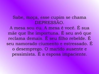 Sabe, moça, esse cupim se chama
             DEPRESSÃO.
  A mesa sou eu. A mesa é você. É sua
 mãe que lhe importuna. É seu avô que
 reclama demais. É seu filho rebelde. É
seu namorado ciumento e estressado. É
   o desemprego. O marido ausente e
   pessimista. É a esposa impaciente.
 
