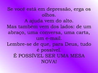 Se você está em depressão, erga os
              olhos.
       A ajuda vem do alto.
Mas também vem dos lados: de um
abraço, uma conversa, uma carta,
            um e-mail.
Lembre-se de que, para Deus, tudo
            é possível.
  É POSSÍVEL SER UMA MESA
              NOVA!
 