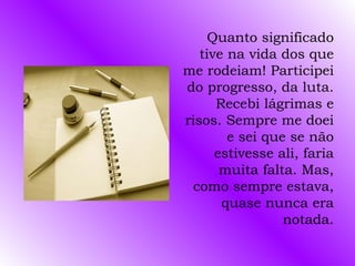 Quanto significado
   tive na vida dos que
me rodeiam! Participei
do progresso, da luta.
      Recebi lágrimas e
risos. Sempre me doei
        e sei que se não
      estivesse ali, faria
       muita falta. Mas,
 como sempre estava,
       quase nunca era
                 notada.
 