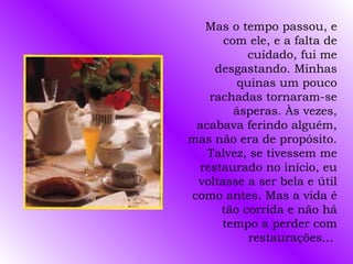 Mas o tempo passou, e
      com ele, e a falta de
          cuidado, fui me
    desgastando. Minhas
         quinas um pouco
   rachadas tornaram-se
        ásperas. Às vezes,
 acabava ferindo alguém,
mas não era de propósito.
   Talvez, se tivessem me
 restaurado no início, eu
 voltasse a ser bela e útil
como antes. Mas a vida é
     tão corrida e não há
     tempo a perder com
           restaurações...
 