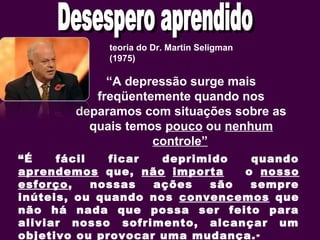 teoria do Dr. Martin Seligman
(1975)
“A depressão surge mais
freqüentemente quando nos
deparamos com situações sobre as
quais temos pouco ou nenhum
controle”
“É fácil ficar deprimido quando
aprendemos que, não importa o nosso
esforço, nossas ações são sempre
inúteis, ou quando nos convencemos que
não há nada que possa ser feito para
aliviar nosso sofrimento, alcançar um
objetivo ou provocar uma mudança.”
 