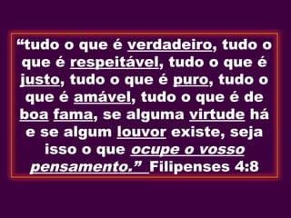 “tudo o que é verdadeiro, tudo o
que é respeitável, tudo o que é
justo, tudo o que é puro, tudo o
que é amável, tudo o que é de
boa fama, se alguma virtude há
e se algum louvor existe, seja
isso o que ocupe o vosso
pensamento.” Filipenses 4:8
 
