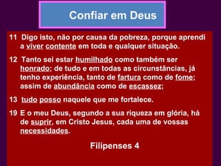 Confiar em Deus
11 Digo isto, não por causa da pobreza, porque aprendi
a viver contente em toda e qualquer situação.
12 Tanto sei estar humilhado como também ser
honrado; de tudo e em todas as circunstâncias, já
tenho experiência, tanto de fartura como de fome;
assim de abundância como de escassez;
13 tudo posso naquele que me fortalece.
19 E o meu Deus, segundo a sua riqueza em glória, há
de suprir, em Cristo Jesus, cada uma de vossas
necessidades.
Filipenses 4
 