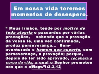 Em nossa vida teremos
momentos de desespero.
“ Meus irmãos, tende por motivo de
toda alegria o passardes por várias
provações, sabendo que a provação
da vossa fé, uma vez confirmada,
produz perseverança... Bem-
aventurado o homem que suporta, com
perseverança, a provação; porque,
depois de ter sido aprovado, receberá a
coroa da vida, a qual o Senhor prometeu
aos que o amam.”Tiago 1:2,3,12
 