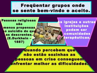 Freqüentar grupos onde
se sente bem-vindo e aceito.
Pessoas religiosas
são
menos propensas
ao suicídio do que
as descrentes.
(E.Durkhein –
1887)
As igrejas e outras
instituições
podem ser
comunidades
terapêuticas.
Quando percebem que
não estão sozinhas as
pessoas em crise conseguem
enfrentar melhor as dificuldades.
 