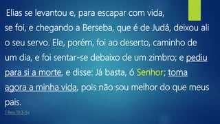 “Elias se levantou e, para escapar com vida,
se foi, e chegando a Berseba, que é de Judá, deixou ali
o seu servo. Ele, porém, foi ao deserto, caminho de
um dia, e foi sentar-se debaixo de um zimbro; e pediu
para si a morte, e disse: Já basta, ó Senhor; toma
agora a minha vida, pois não sou melhor do que meus
pais.
1 Reis 19:3-5a
 