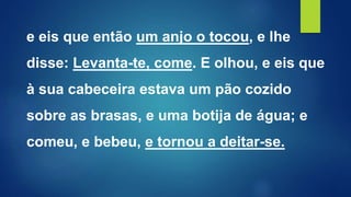e eis que então um anjo o tocou, e lhe
disse: Levanta-te, come. E olhou, e eis que
à sua cabeceira estava um pão cozido
sobre as brasas, e uma botija de água; e
comeu, e bebeu, e tornou a deitar-se.
 