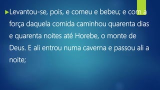 Levantou-se, pois, e comeu e bebeu; e com a
força daquela comida caminhou quarenta dias
e quarenta noites até Horebe, o monte de
Deus. E ali entrou numa caverna e passou ali a
noite;
 