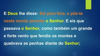 E Deus lhe disse: Sai para fora, e põe-te
neste monte perante o Senhor. E eis que
passava o Senhor, como também um grande
e forte vento que fendia os montes e
quebrava as penhas diante do Senhor;
 