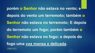 porém o Senhor não estava no vento; e
depois do vento um terremoto; também o
Senhor não estava no terremoto; E depois
do terremoto um fogo; porém também o
Senhor não estava no fogo; e depois do
fogo uma voz mansa e delicada.
1 Reis 19:11
 