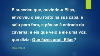 E sucedeu que, ouvindo-a Elias,
envolveu o seu rosto na sua capa, e
saiu para fora, e pôs-se à entrada da
caverna; e eis que veio a ele uma voz,
que dizia: Que fazes aqui, Elias?
1 Reis 19:12,13
 