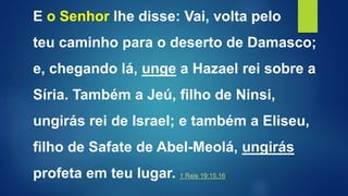 E o Senhor lhe disse: Vai, volta pelo
teu caminho para o deserto de Damasco;
e, chegando lá, unge a Hazael rei sobre a
Síria. Também a Jeú, filho de Ninsi,
ungirás rei de Israel; e também a Eliseu,
filho de Safate de Abel-Meolá, ungirás
profeta em teu lugar. 1 Reis 19:15,16
 