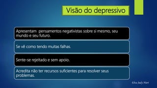 Visão do depressivo
Apresentam pensamentos negativistas sobre si mesmo, seu
mundo e seu futuro.
Se vê como tendo muitas falhas.
Sente-se rejeitado e sem apoio.
Acredita não ter recursos suficientes para resolver seus
problemas.
Elva Judy Nieri
 