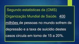 Segundo estatísticas da (OMS)
Organização Mundial de Saúde. 400
milhões de pessoas no mundo sofrem de
depressão e a taxa de suicídio destes
casos circula em torno de 15 a 20%.
 