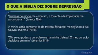 O QUE A BÍBLIA DIZ SOBRE DEPRESSÃO
“Tristezas de morte me cercaram, e torrentes de impiedade me
assombraram” (Salmos 18:4).
“A minha alma consome-se de tristeza; fortalece-me segundo a tua
palavra” (Salmos 119:28).
“Oh! se eu pudesse consolar-me na minha tristeza! O meu coração
desfalece em mim” (Jeremias 8:18).
Elva Judy Nieri
 