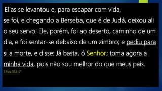 “Elias se levantou e, para escapar com vida,
se foi, e chegando a Berseba, que é de Judá, deixou ali
o seu servo. Ele, porém, foi ao deserto, caminho de um
dia, e foi sentar-se debaixo de um zimbro; e pediu para
si a morte, e disse: Já basta, ó Senhor; toma agora a
minha vida, pois não sou melhor do que meus pais.
1 Reis 19:3-5ª
 