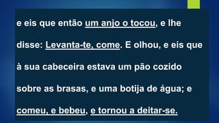 e eis que então um anjo o tocou, e lhe
disse: Levanta-te, come. E olhou, e eis que
à sua cabeceira estava um pão cozido
sobre as brasas, e uma botija de água; e
comeu, e bebeu, e tornou a deitar-se.
 