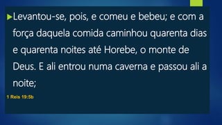 Levantou-se, pois, e comeu e bebeu; e com a
força daquela comida caminhou quarenta dias
e quarenta noites até Horebe, o monte de
Deus. E ali entrou numa caverna e passou ali a
noite;
1 Reis 19:5b
 