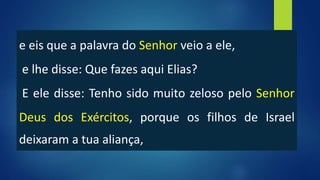 e eis que a palavra do Senhor veio a ele,
e lhe disse: Que fazes aqui Elias?
E ele disse: Tenho sido muito zeloso pelo Senhor
Deus dos Exércitos, porque os filhos de Israel
deixaram a tua aliança,
 