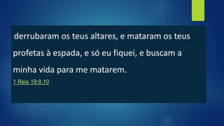 derrubaram os teus altares, e mataram os teus
profetas à espada, e só eu fiquei, e buscam a
minha vida para me matarem.
1 Reis 19:9,10
 