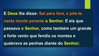 E Deus lhe disse: Sai para fora, e põe-te
neste monte perante o Senhor. E eis que
passava o Senhor, como também um grande
e forte vento que fendia os montes e
quebrava as penhas diante do Senhor;
 