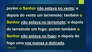 porém o Senhor não estava no vento; e
depois do vento um terremoto; também o
Senhor não estava no terremoto; e depois
do terremoto um fogo; porém também o
Senhor não estava no fogo; e depois do
fogo uma voz mansa e delicada.
1 Reis 19:11
 