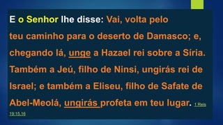 E o Senhor lhe disse: Vai, volta pelo
teu caminho para o deserto de Damasco; e,
chegando lá, unge a Hazael rei sobre a Síria.
Também a Jeú, filho de Ninsi, ungirás rei de
Israel; e também a Eliseu, filho de Safate de
Abel-Meolá, ungirás profeta em teu lugar. 1 Reis
19:15,16
 