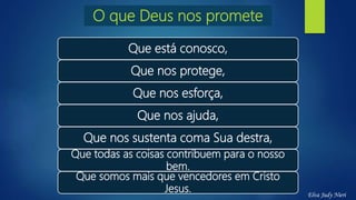 Que está conosco,
Que nos protege,
Que nos esforça,
Que nos ajuda,
Que nos sustenta coma Sua destra,
Que todas as coisas contribuem para o nosso
bem.
Que somos mais que vencedores em Cristo
Jesus.
O que Deus nos promete
Elva Judy Nieri
 