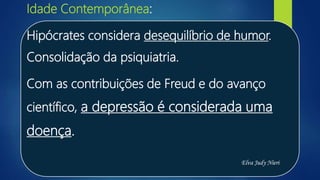 Idade Contemporânea:
Hipócrates considera desequilíbrio de humor.
Consolidação da psiquiatria.
Com as contribuições de Freud e do avanço
científico, a depressão é considerada uma
doença.
Elva Judy Nieri
 