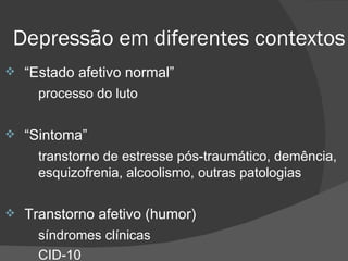 Depressão em diferentes contextos “ Estado afetivo normal” processo do luto “ Sintoma” transtorno de estresse pós-traumático, demência,  esquizofrenia, alcoolismo, outras patologias Transtorno afetivo (humor) síndromes clínicas CID-10   