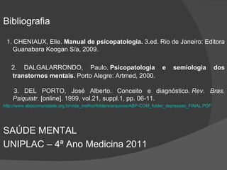 Bibliografia 1. CHENIAUX, Elie.  Manual de psicopatologia.  3.ed. Rio de Janeiro: Editora Guanabara Koogan S/a, 2009. 2. DALGALARRONDO, Paulo.  Psicopatologia e semiologia dos transtornos mentais.  Porto Alegre: Artmed, 2000.  3. DEL PORTO, José Alberto. Conceito e diagnóstico.  Rev. Bras. Psiquiatr.  [online]. 1999, vol.21, suppl.1, pp. 06-11.  http://www.abpcomunidade.org.br/vida_melhor/folders/arquivos/ABP-COM_folder_depressao_FINAL.PDF SAÚDE MENTAL  UNIPLAC – 4ª Ano Medicina 2011 
