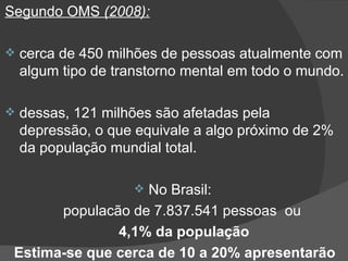 Segundo OMS  (2008): cerca de 450 milhões de pessoas atualmente com algum tipo de transtorno mental em todo o mundo. dessas, 121 milhões são afetadas pela depressão, o que equivale a algo próximo de 2% da população mundial total.  No Brasil:  populacão de 7.837.541 pessoas  ou   4,1% da população Estima-se que cerca de 10 a 20% apresentarão 