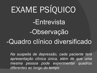 EXAME PSÍQUICO  -Entrevista -Observação -Quadro clínico diversificado Na suspeita de depressão, cada paciente terá apresentação clínica única, além de que uma mesma pessoa pode experimentar quadros diferentes ao longo do tempo 