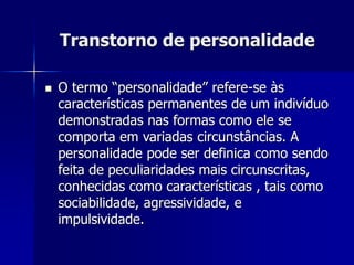 Transtorno de personalidade
 O termo “personalidade” refere-se às
características permanentes de um indivíduo
demonstradas nas formas como ele se
comporta em variadas circunstâncias. A
personalidade pode ser definica como sendo
feita de peculiaridades mais circunscritas,
conhecidas como características , tais como
sociabilidade, agressividade, e
impulsividade.
 