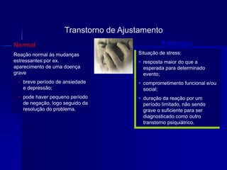Situação de stress:
 resposta maior do que a
esperada para determinado
evento;
 comprometimento funcional e/ou
social;
 duração da reação por um
período limitado, não sendo
grave o suficiente para ser
diagnosticado como outro
transtorno psiquiátrico.
Transtorno de Ajustamento
PatológicoNormal
Reação normal às mudanças
estressantes:por ex.
aparecimento de uma doença
grave
• breve período de ansiedade
e depressão;
• pode haver pequeno período
de negação, logo seguido da
resolução do problema.
 