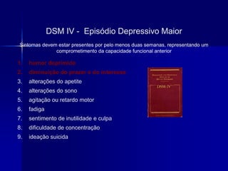 1. humor deprimido
2. diminuição do prazer e do interesse
3. alterações do apetite
4. alterações do sono
5. agitação ou retardo motor
6. fadiga
7. sentimento de inutilidade e culpa
8. dificuldade de concentração
9. ideação suicida
DSM IV - Episódio Depressivo Maior
Sintomas devem estar presentes por pelo menos duas semanas, representando um
comprometimento da capacidade funcional anterior
 