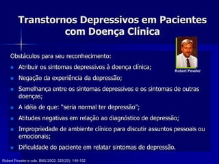 Transtornos Depressivos em Pacientes
com Doença Clínica
Obstáculos para seu reconhecimento:
 Atribuir os sintomas depressivos à doença clínica;
 Negação da experiência da depressão;
 Semelhança entre os sintomas depressivos e os sintomas de outras
doenças;
 A idéia de que: “seria normal ter depressão”;
 Atitudes negativas em relação ao diagnóstico de depressão;
 Impropriedade de ambiente clínico para discutir assuntos pessoais ou
emocionais;
 Dificuldade do paciente em relatar sintomas de depressão.
Robert Peveler e cols. BMJ 2002; 325(20): 149-152
Robert Peveler
 