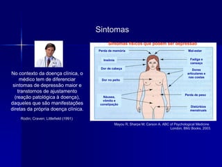 Sintomas
No contexto da doença clínica, o
médico tem de diferenciar
sintomas de depressão maior e
transtornos de ajustamento
(reação patológica à doença),
daqueles que são manifestações
diretas da própria doença clínica.
Rodin; Craven; Littlefield (1991)
Mayou R; Sharpe M; Carson A. ABC of Psychological Medicine
London, BMJ Books, 2003.
Sintomas físicos que podem ser depressão
Náusea,
vômito e
constipação
Dor no peito
Dor de cabeça
Insônia
Perda de memória Mal-estar
Fadiga e
cansaço
Dores
articulares e
nas costas
Perda de peso
Distúrbios
menstruais
 
