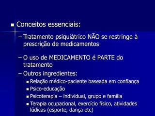  Conceitos essenciais:
– Tratamento psiquiátrico NÃO se restringe à
prescrição de medicamentos
– O uso de MEDICAMENTO é PARTE do
tratamento
– Outros ingredientes:
 Relação médico-paciente baseada em confiança
 Psico-educação
 Psicoterapia – individual, grupo e família
 Terapia ocupacional, exercício físico, atividades
lúdicas (esporte, dança etc)
 