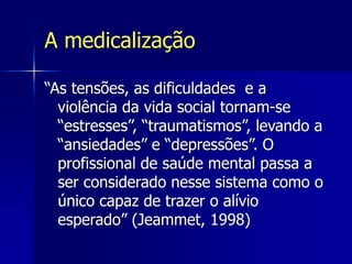 A medicalização
“As tensões, as dificuldades e a
violência da vida social tornam-se
“estresses”, “traumatismos”, levando a
“ansiedades” e “depressões”. O
profissional de saúde mental passa a
ser considerado nesse sistema como o
único capaz de trazer o alívio
esperado” (Jeammet, 1998)
 