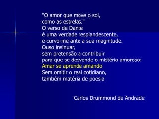 "O amor que move o sol,
como as estrelas."
O verso de Dante
é uma verdade resplandescente,
e curvo-me ante a sua magnitude.
Ouso insinuar,
sem pretensão a contribuir
para que se desvende o mistério amoroso:
Amar se aprende amando
Sem omitir o real cotidiano,
também matéria de poesia
Carlos Drummond de Andrade
 