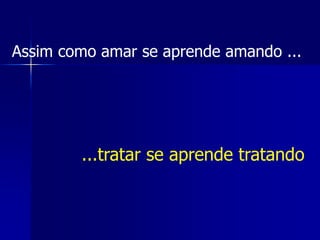 Assim como amar se aprende amando ...
...tratar se aprende tratando
 