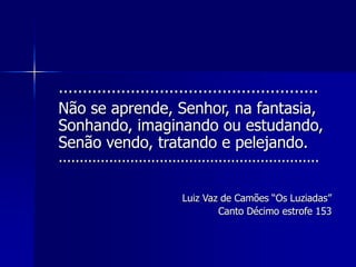 ......................................................
Não se aprende, Senhor, na fantasia,
Sonhando, imaginando ou estudando,
Senão vendo, tratando e pelejando.
..............................................................
Luiz Vaz de Camões “Os Luziadas”
Canto Décimo estrofe 153
 