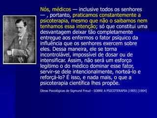 Nós, médicos — inclusive todos os senhores
— , portanto, praticamos constantemente a
psicoterapia, mesmo que não o saibamos nem
tenhamos essa intenção; só que constitui uma
desvantagem deixar tão completamente
entregue aos enfermos o fator psíquico da
influência que os senhores exercem sobre
eles. Dessa maneira, ele se torna
incontrolável, impossível de dosar ou de
intensificar. Assim, não será um esforço
legítimo o do médico dominar esse fator,
servir-se dele intencionalmente, norteá-lo e
reforçá-lo? É isso, e nada mais, o que a
psicoterapia científica lhes propõe.
Obras Psicológicas de Sigmund Freud - SOBRE A PSICOTERAPIA (1905) [1904]
 